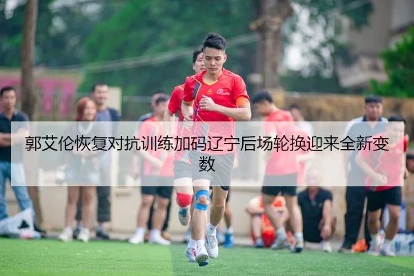 郭艾伦恢复对抗训练加码辽宁后场轮换迎来全新变数
