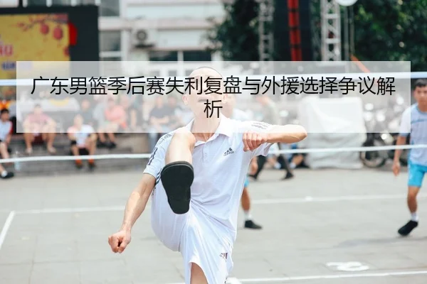 广东男篮季后赛失利复盘与外援选择争议解析
